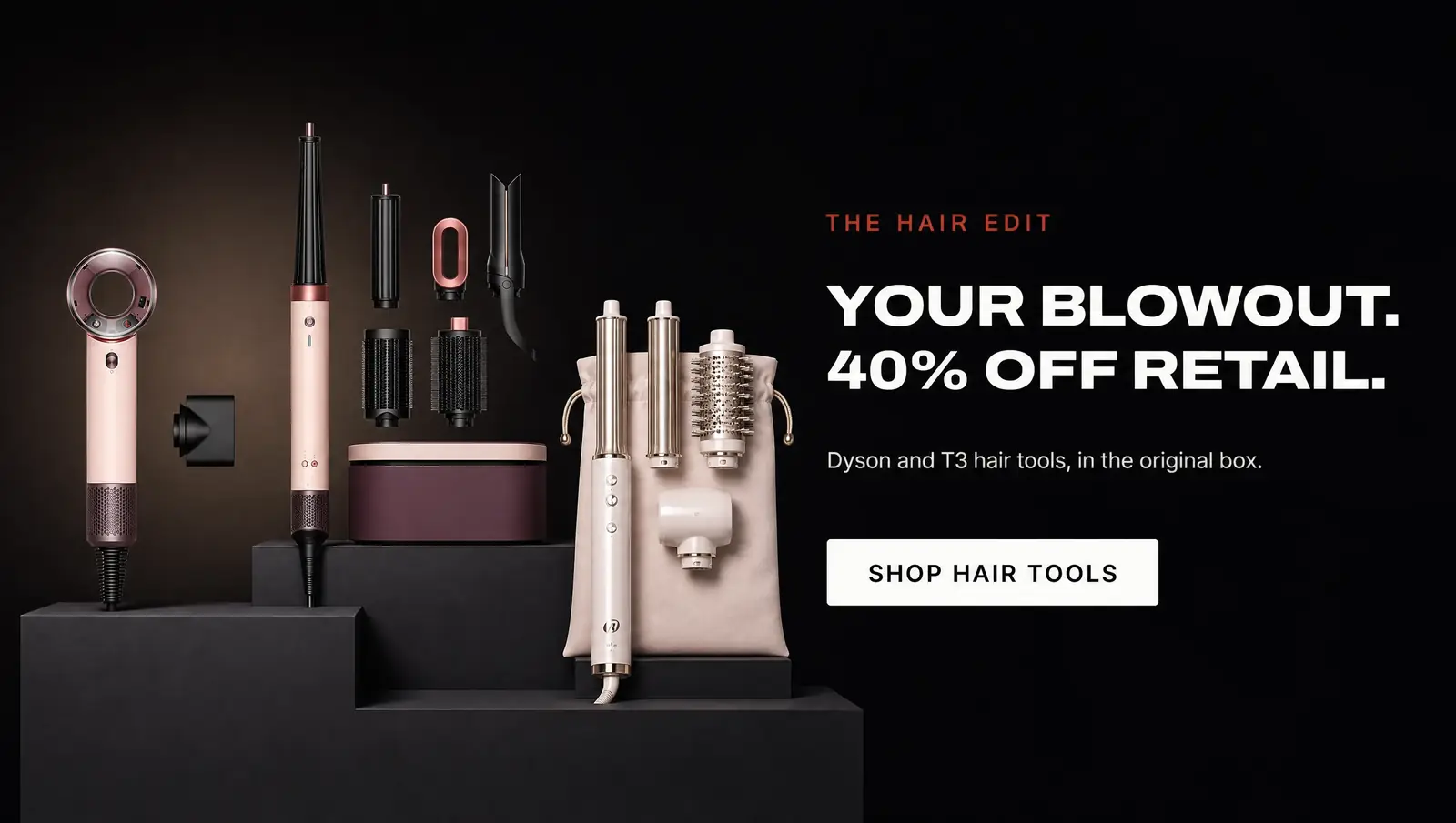 THE HAIR EDIT. YOUR BLOWOUT. 40% OFF RETAIL. Dyson and T3 hair tools, in the original box. SHOP HAIR TOOLS